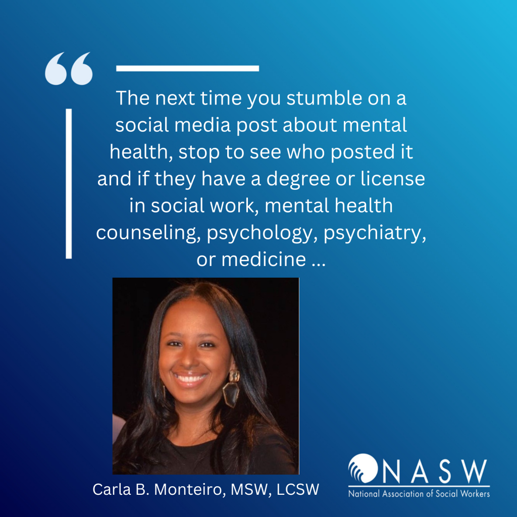 Social media card: The next time you stumble on a social media post about mental health, stop to see who posted it and if they have a degree or license in social work, mental health counseling, psychology, psychiatry or medicine. - Carla B. Monteiro, MSW, LCSW